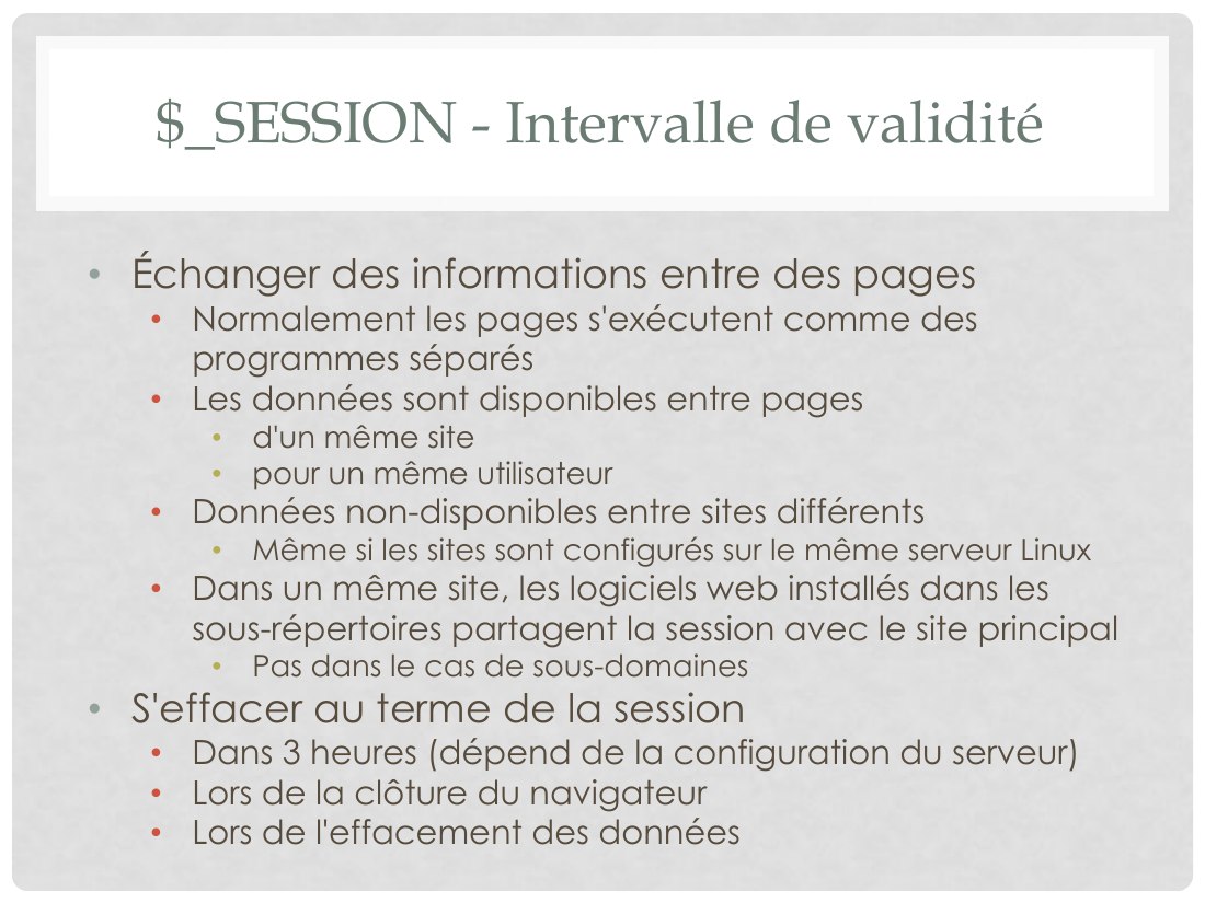$_SESSION - Intervalle de validité - Échanger des informations entre des pages - Normalement les pages s'exécutent comme des programmes séparés - Les données sont disponibles entre pages - d'un même site - pour un même utilisateur - Données non-disponibles entre sites différents - Même si les sites sont configurés sur le même serveur Linux - Dans un même site, les logiciels web installés dans les…