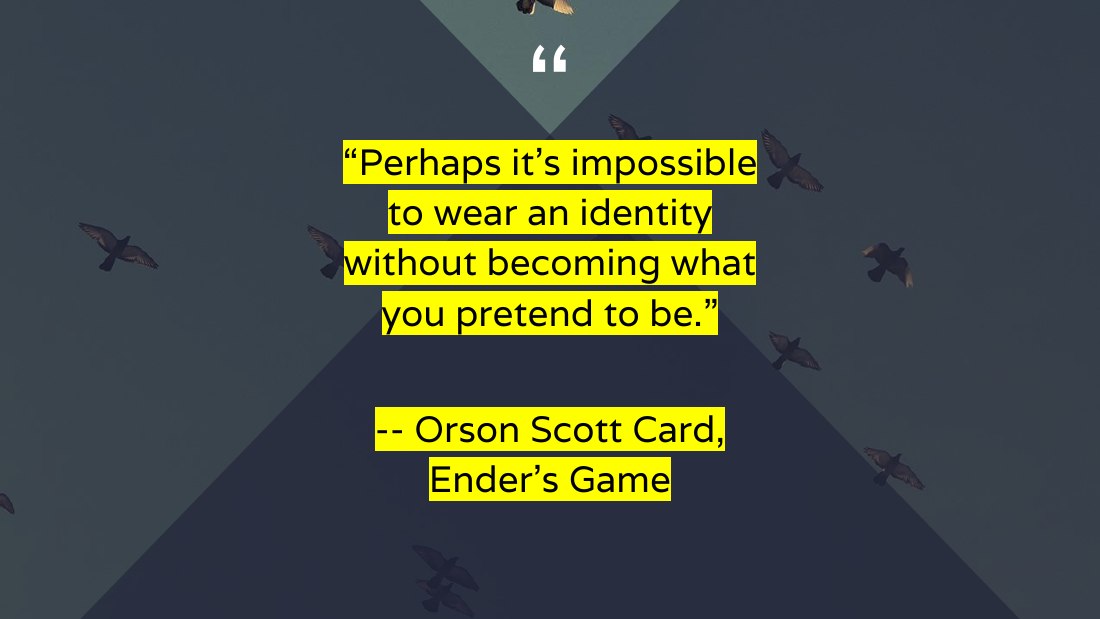 “Perhaps it's impossible to wear an identity without becoming what you pretend to be.” - -- Orson Scott Card, Ender's Game