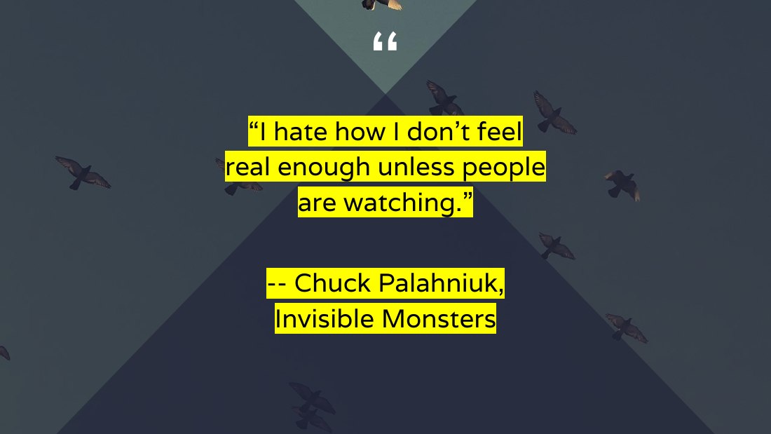 “I hate how I don't feel real enough unless people are watching.” - -- Chuck Palahniuk, Invisible Monsters