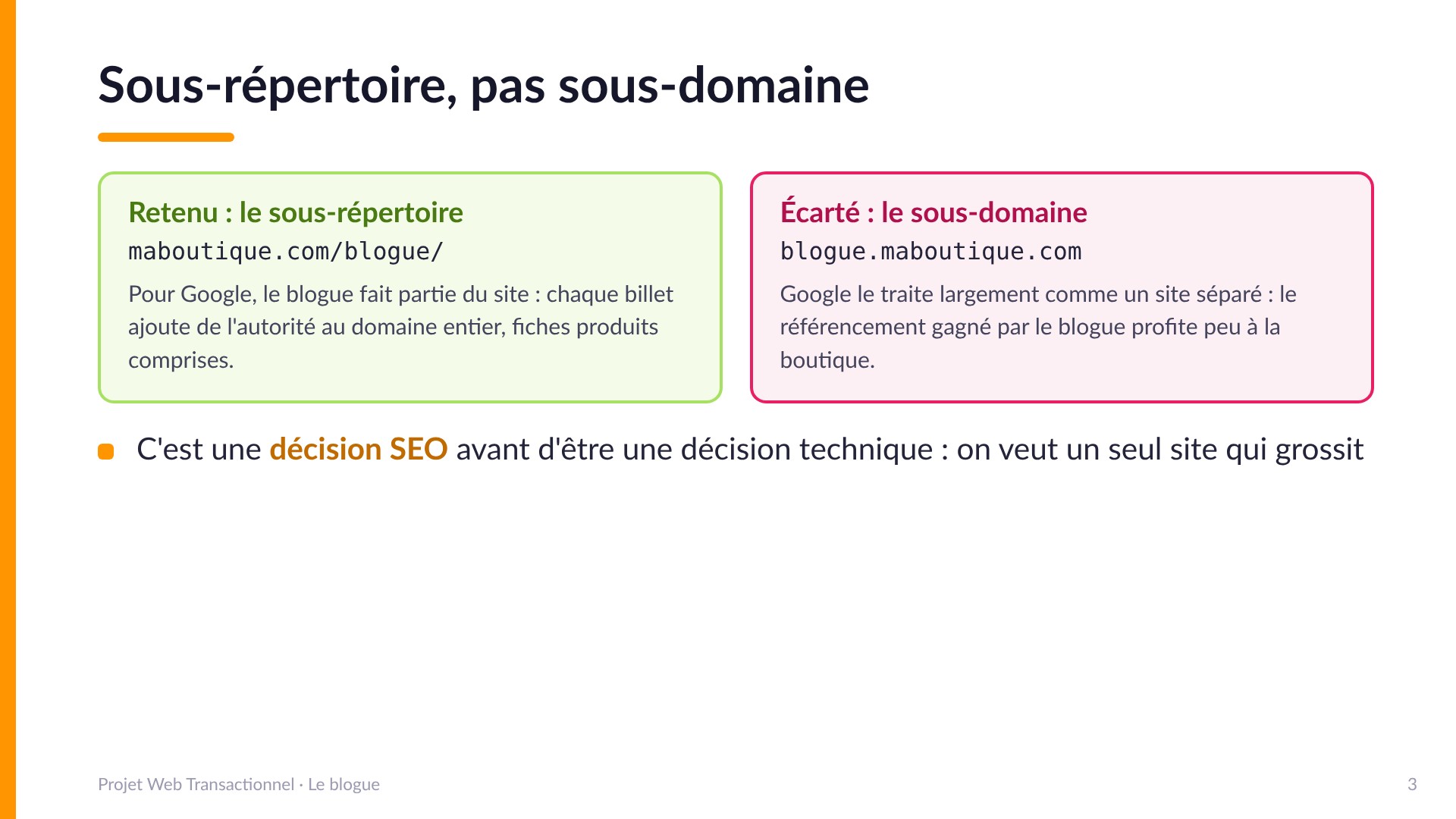 Sous-répertoire, pas sous-domaine - Retenu : maboutique.com/blogue/ (pour Google le blogue fait partie du site, chaque billet ajoute de l'autorité au domaine entier). Écarté : blogue.maboutique.com (traité largement comme un site séparé, le référencement profite peu à la boutique). C'est une décision SEO avant d'être technique.