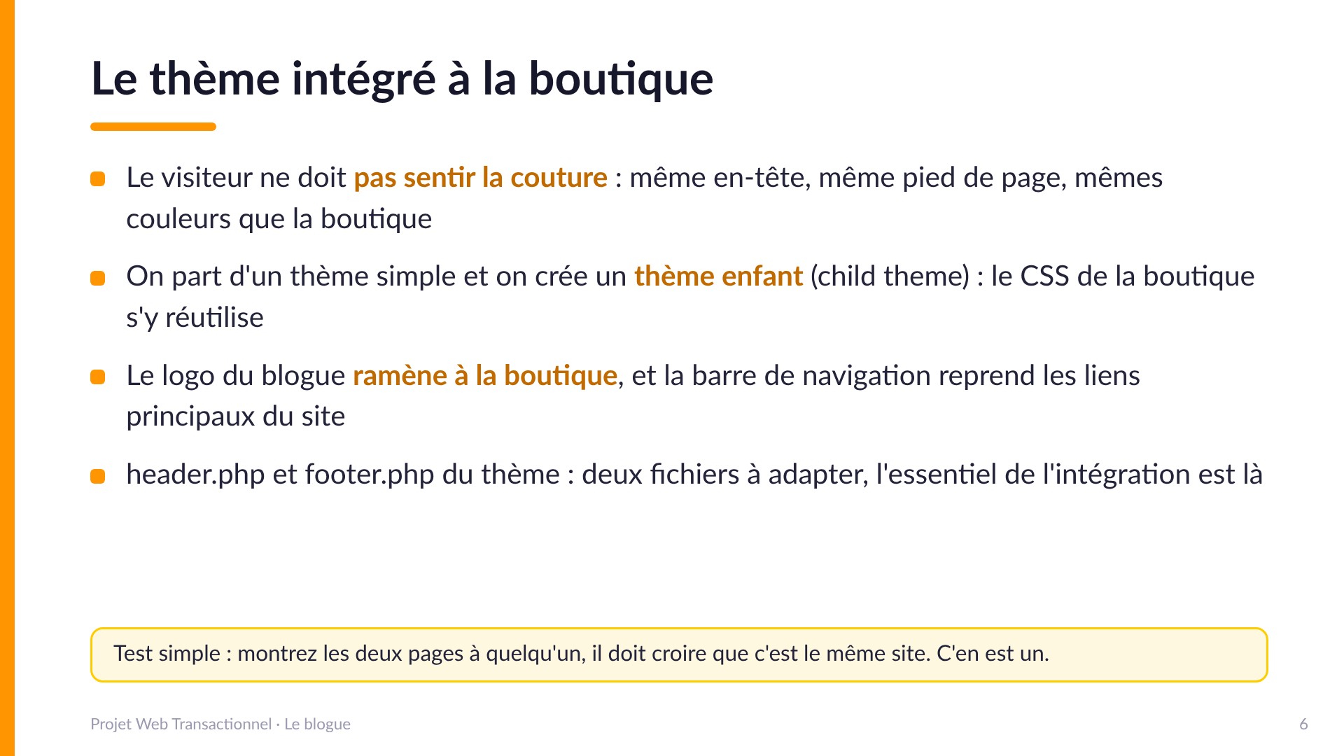Le thème intégré à la boutique - Le visiteur ne doit pas sentir la couture : même en-tête, même pied, mêmes couleurs. On part d'un thème simple et on crée un thème enfant (child theme) qui réutilise le CSS de la boutique. Le logo ramène à la boutique. header.php et footer.php : l'essentiel de l'intégration est là.