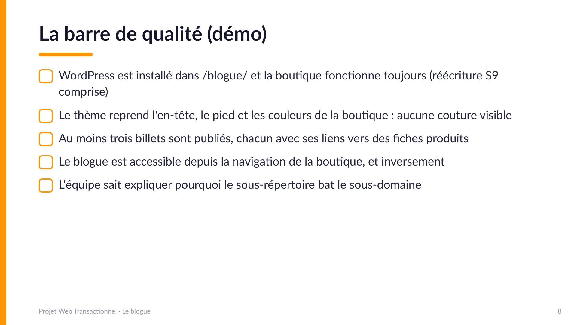 La barre de qualité (démo) - WordPress installé dans /blogue/ et la boutique fonctionne toujours; le thème reprend en-tête, pied et couleurs sans couture visible; au moins trois billets publiés avec liens vers des fiches produits; le blogue accessible depuis la navigation de la boutique et inversement; l'équipe sait expliquer pourquoi le sous-répertoire bat le sous-domaine.