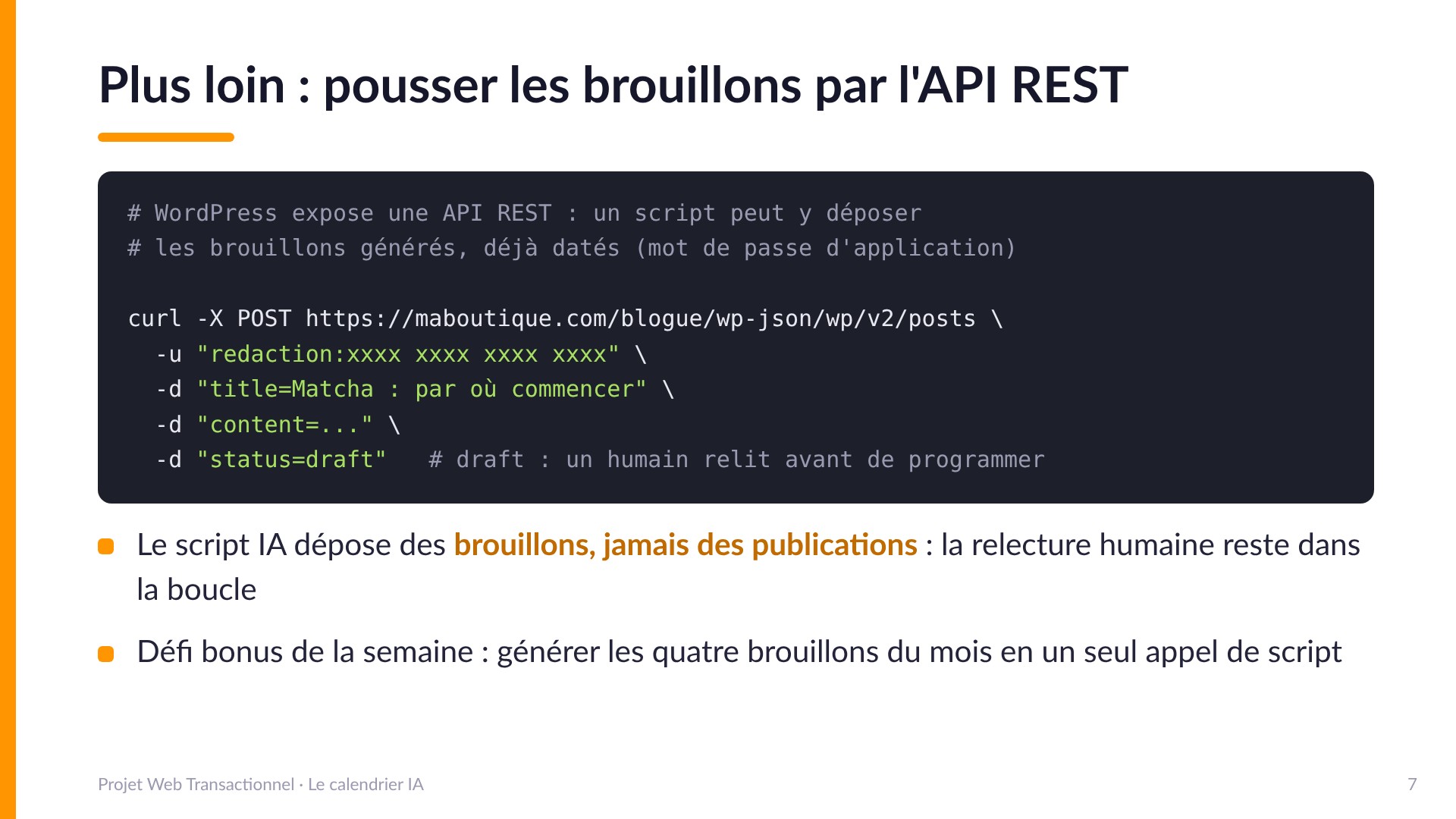 Plus loin : pousser les brouillons par l'API REST - WordPress expose une API REST : curl -X POST https://maboutique.com/blogue/wp-json/wp/v2/posts avec un mot de passe d'application, title, content et status=draft. Le script IA dépose des brouillons, jamais des publications : la relecture humaine reste dans la boucle. Défi bonus : générer les quatre brouillons du mois en un seul appel de script.