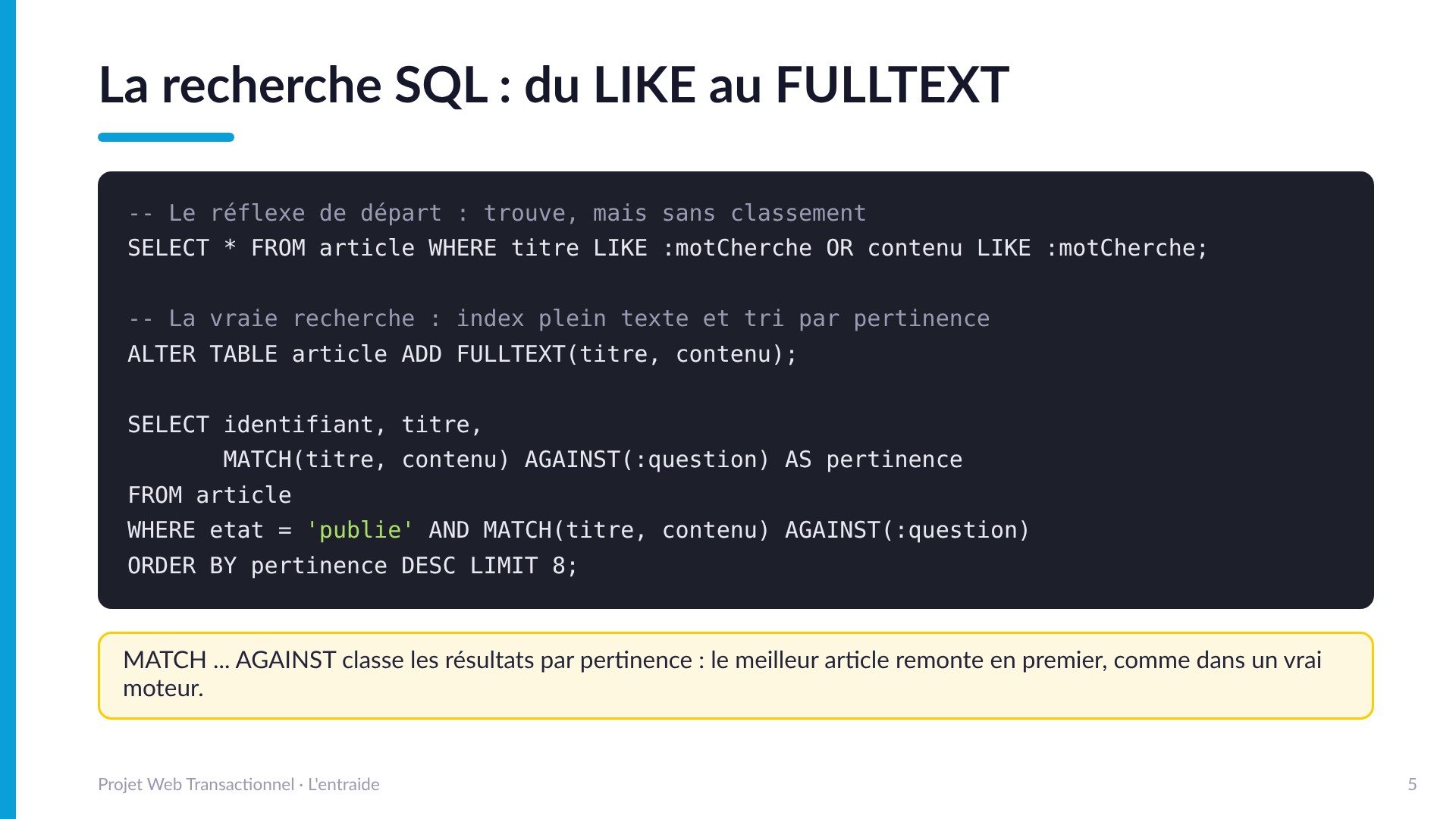 La recherche SQL : du LIKE au FULLTEXT - Le LIKE trouve mais ne classe pas. La vraie recherche : ALTER TABLE article ADD FULLTEXT(titre, contenu) puis SELECT avec MATCH(titre, contenu) AGAINST(:question) AS pertinence ORDER BY pertinence DESC : le meilleur article remonte en premier.