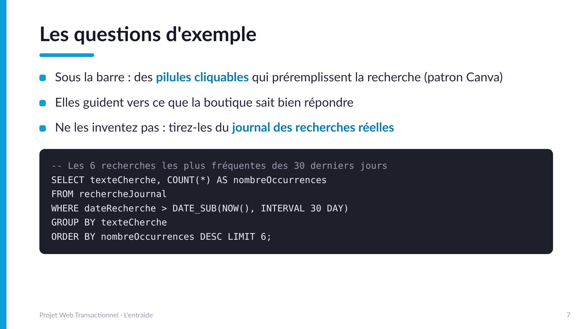 Les questions d'exemple - Des pilules cliquables sous la barre qui préremplissent la recherche (patron Canva), tirées du journal des recherches réelles : SELECT texteCherche, COUNT(*) FROM rechercheJournal des 30 derniers jours GROUP BY texteCherche ORDER BY nombre décroissant LIMIT 6.