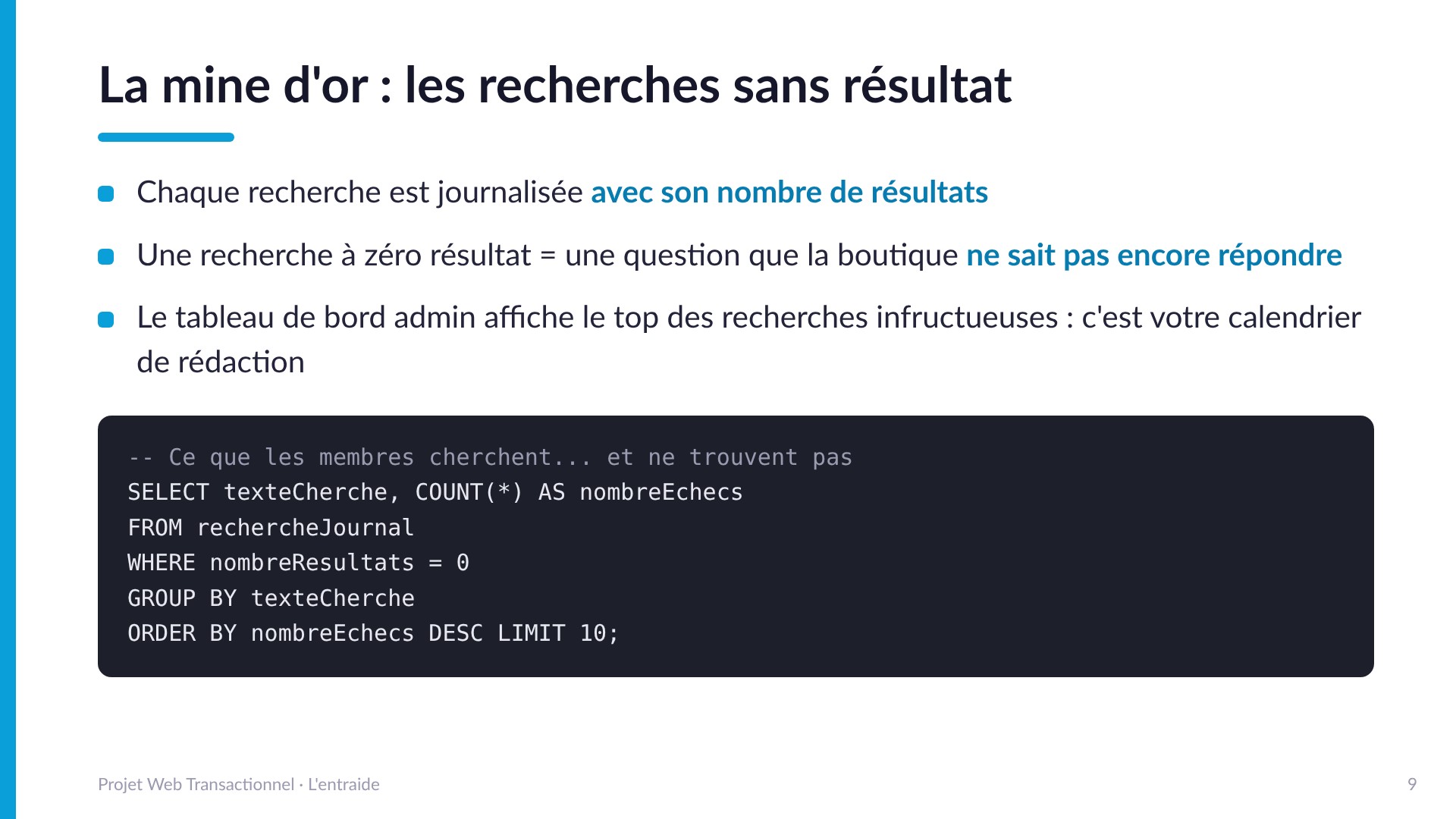 La mine d'or : les recherches sans résultat - Chaque recherche est journalisée avec son nombre de résultats. Une recherche à zéro résultat est une question que la boutique ne sait pas encore répondre : SELECT texteCherche, COUNT(*) AS nombreEchecs FROM rechercheJournal WHERE nombreResultats = 0 GROUP BY texteCherche ORDER BY nombreEchecs DESC.