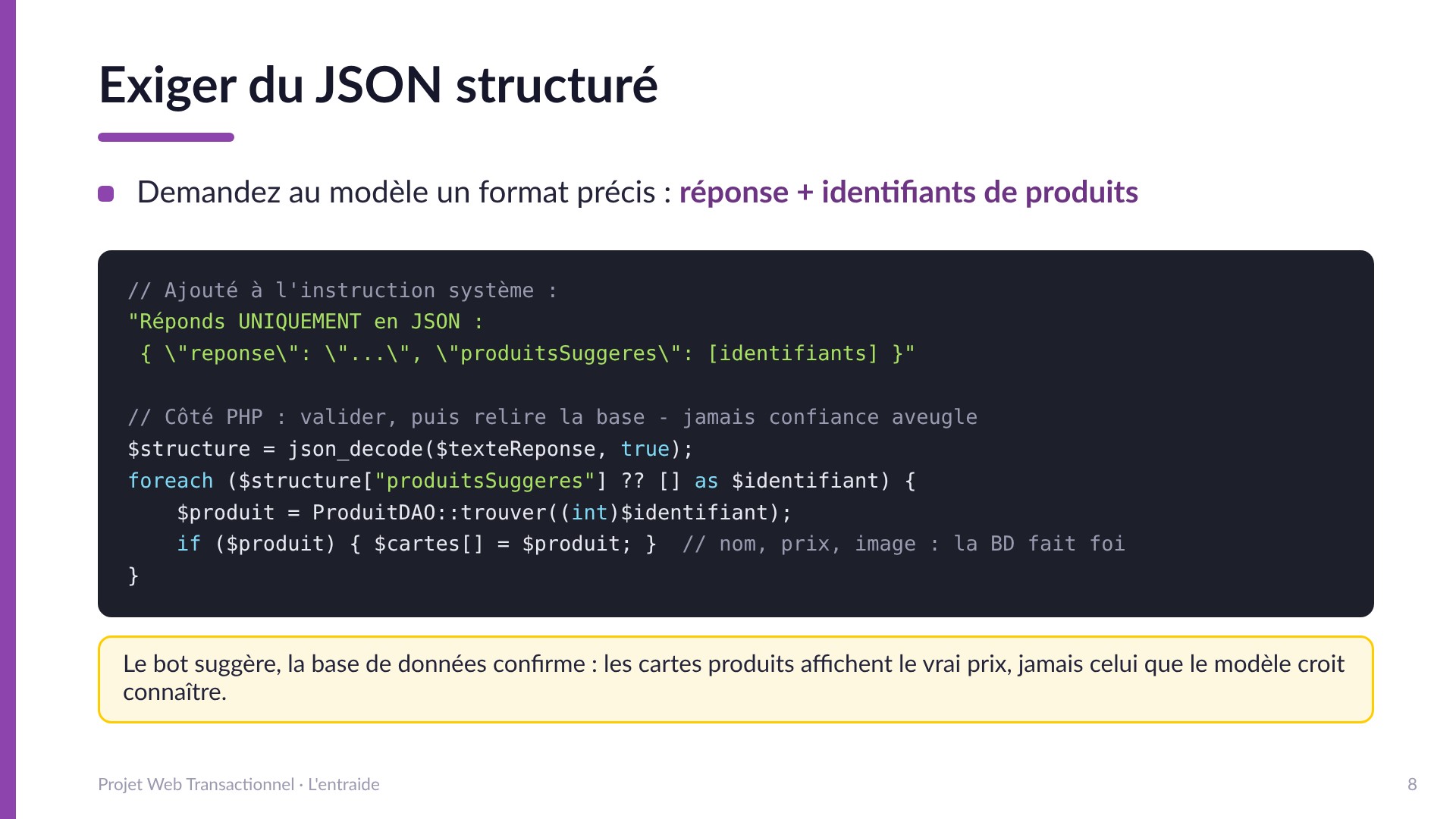 Exiger du JSON structuré - Demander au modèle un format précis : { reponse, produitsSuggeres: [identifiants] }. Côté PHP : json_decode, puis relire chaque produit dans la base de données. Le bot suggère, la base confirme : les cartes affichent le vrai prix.