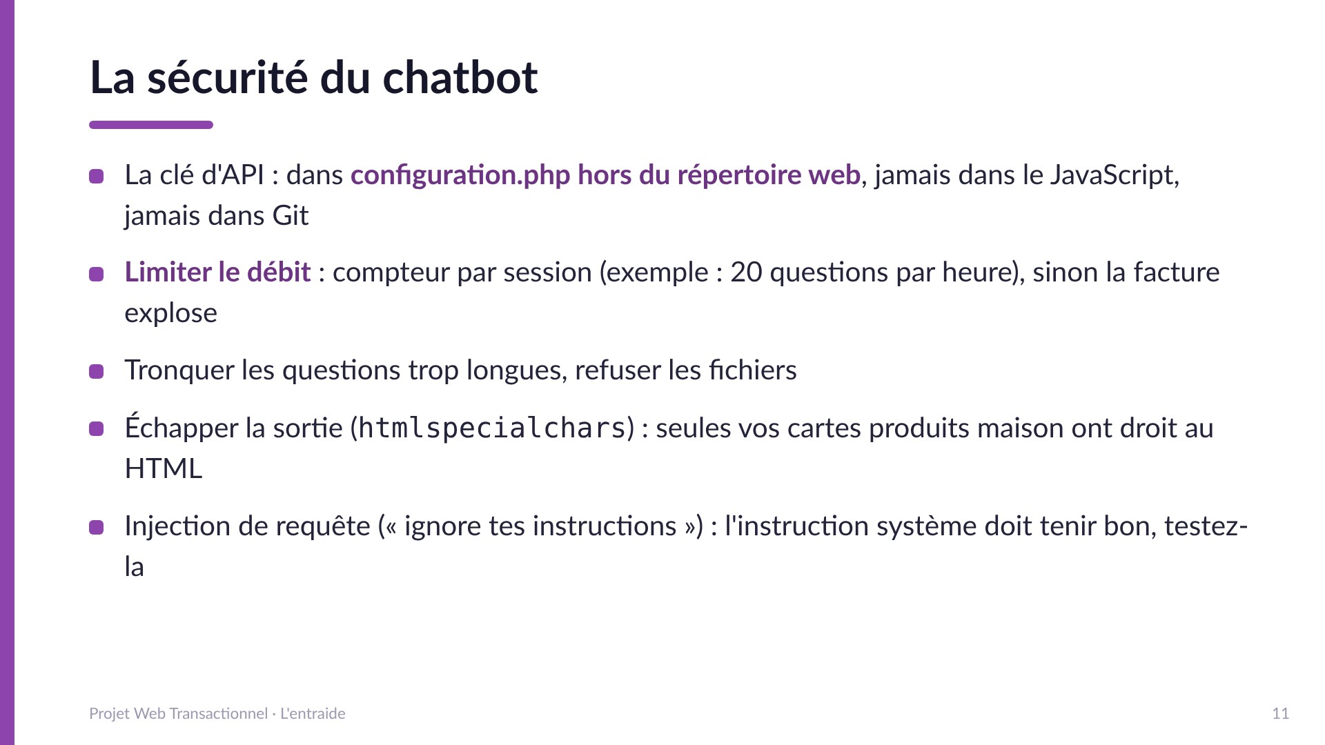 La sécurité du chatbot - La clé d'API dans configuration.php hors du répertoire web, jamais dans le JavaScript ni dans Git; limiter le débit par session; tronquer les questions trop longues; échapper la sortie avec htmlspecialchars; tester la résistance à l'injection de requête.