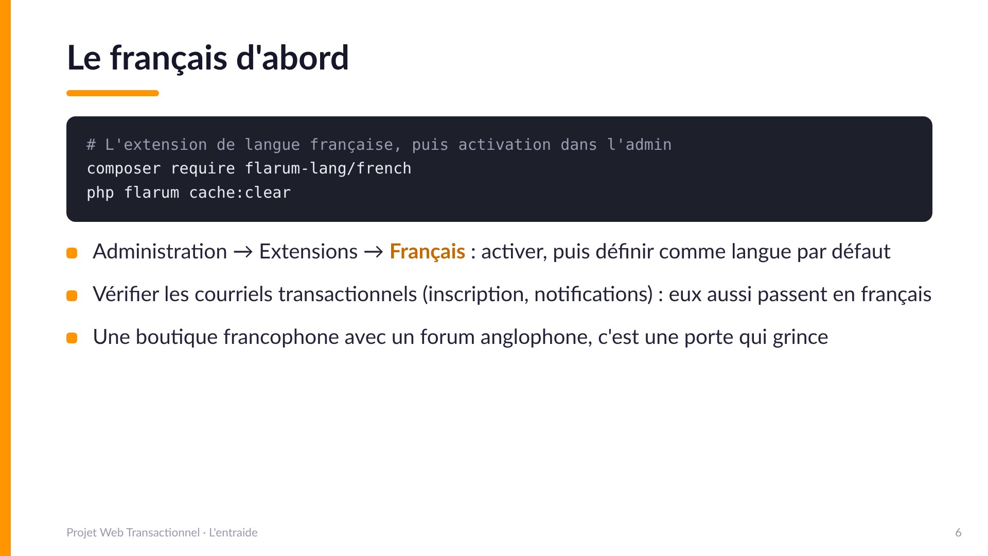 Le français d'abord - composer require flarum-lang/french, vider le cache, activer l'extension dans l'admin et définir le français par défaut. Vérifier aussi les courriels transactionnels. Une boutique francophone avec un forum anglophone, c'est une porte qui grince.