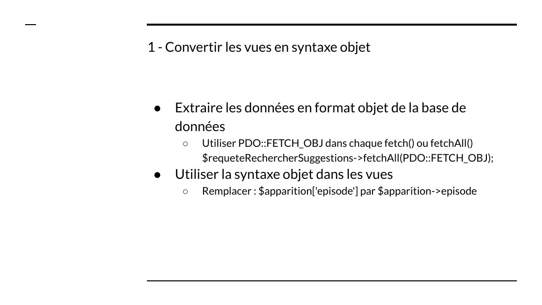 1 - Convertir les vues en syntaxe objet - Extraire les données en format objet de la base de données - Utiliser PDO::FETCH_OBJ dans chaque fetch() ou fetchAll() $requeteRechercherSuggestions->fetchAll(PDO::FETCH_OBJ); - Utiliser la syntaxe objet dans les vues - Remplacer : $apparition['episode'] par $apparition->episode