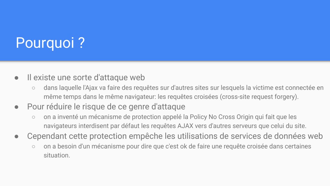 Pourquoi ? - Il existe une sorte d'attaque web - dans laquelle l'Ajax va faire des requêtes sur d'autres sites sur lesquels la victime est connectée en même temps dans le même navigateur: les requêtes croisées (cross-site request forgery). - Pour réduire le risque de ce genre d'attaque - on a inventé un mécanisme de protection appelé la Policy No Cross Origin qui fait que les navigateurs…