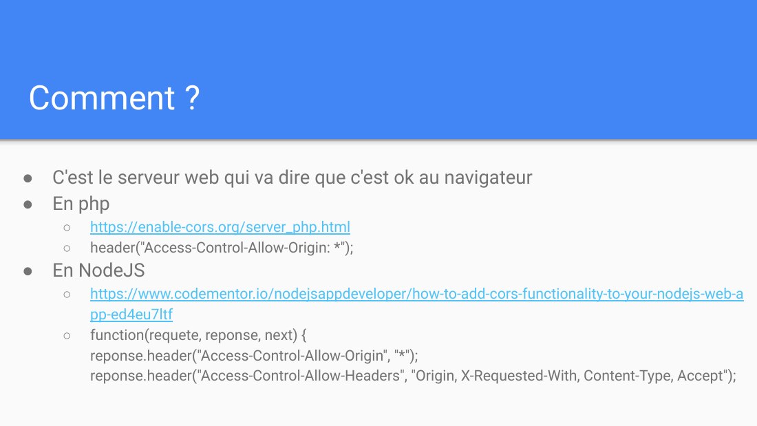 Comment ? - C'est le serveur web qui va dire que c'est ok au navigateur - En php - https://enable-cors.org/server_php.html - header("Access-Control-Allow-Origin: *"); - En NodeJS - https://www.codementor.io/nodejsappdeveloper/how-to-add-cors-functionality-to-your-nodejs-web-app-ed4eu7ltf - function(requete, reponse, next) { reponse .header("Access-Control-Allow-Origin", "*"); reponse…