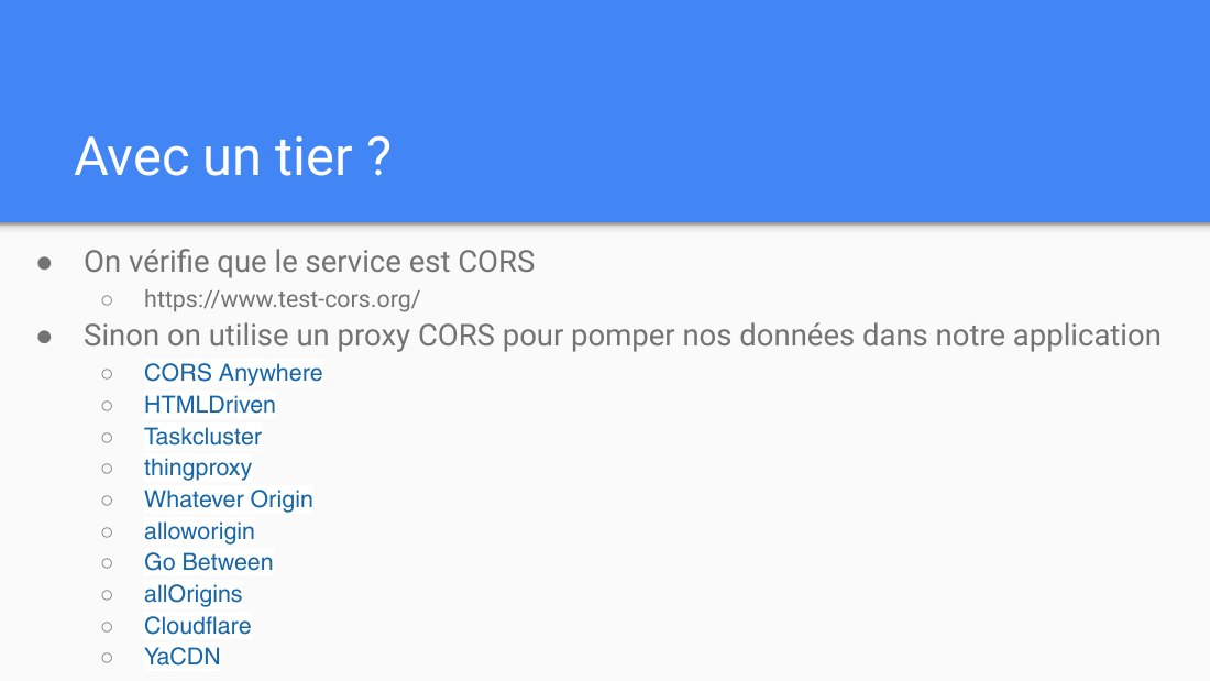 Avec un tier ? - On vérifie que le service est CORS - https://www.test-cors.org/ - Sinon on utilise un proxy CORS pour pomper nos données dans notre application - CORS Anywhere - HTMLDriven - Taskcluster - thingproxy - Whatever Origin - alloworigin - Go Between - allOrigins - Cloudflare - YaCDN