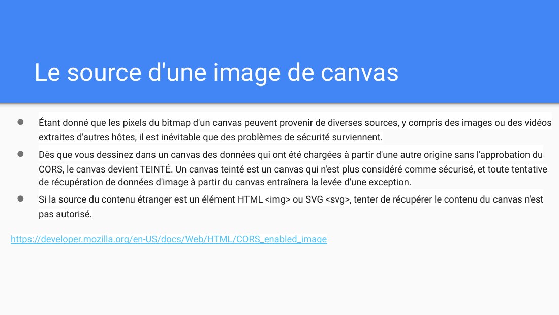 Le source d'une image de canvas - Étant donné que les pixels du bitmap d'un canvas peuvent provenir de diverses sources, y compris des images ou des vidéos extraites d'autres hôtes, il est inévitable que des problèmes de sécurité surviennent. - Dès que vous dessinez dans un canvas des données qui ont été chargées à partir d'une autre origine sans l'approbation du CORS, le canvas devient TEINTÉ.…
