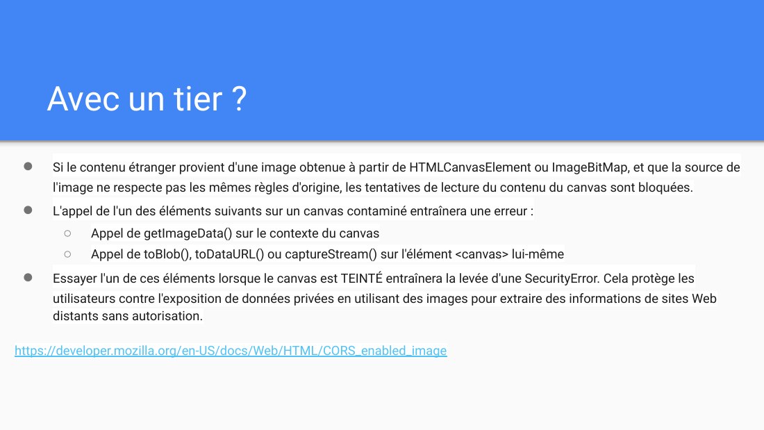 Avec un tier ? - Si le contenu étranger provient d'une image obtenue à partir de HTMLCanvasElement ou ImageBitMap, et que la source de l'image ne respecte pas les mêmes règles d'origine, les tentatives de lecture du contenu du canvas sont bloquées. - L'appel de l'un des éléments suivants sur un canvas contaminé entraînera une erreur : - Appel de getImageData() sur le contexte du canvas - Appel de…