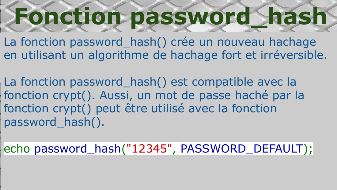 La fonction password_hash() crée un nouveau hachage en utilisant un algorithme de hachage fort et irréversible. - La fonction password_hash() est compatible avec la fonction crypt(). Aussi, un mot de passe haché par la fonction crypt() peut être utilisé avec la fonction password_hash(). - echo password_hash ( "12345" , PASSWORD_DEFAULT ); - Fonction password_hash
