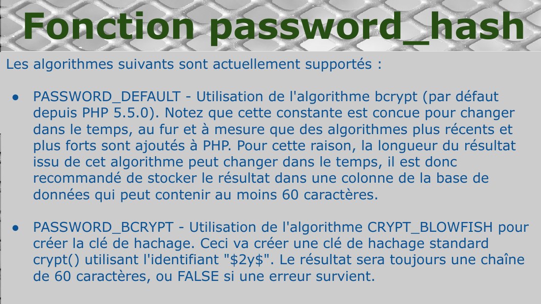 Les algorithmes suivants sont actuellement supportés : - PASSWORD_DEFAULT - Utilisation de l'algorithme bcrypt (par défaut depuis PHP 5.5.0). Notez que cette constante est concue pour changer dans le temps, au fur et à mesure que des algorithmes plus récents et plus forts sont ajoutés à PHP. Pour cette raison, la longueur du résultat issu de cet algorithme peut changer dans le temps, il est donc…