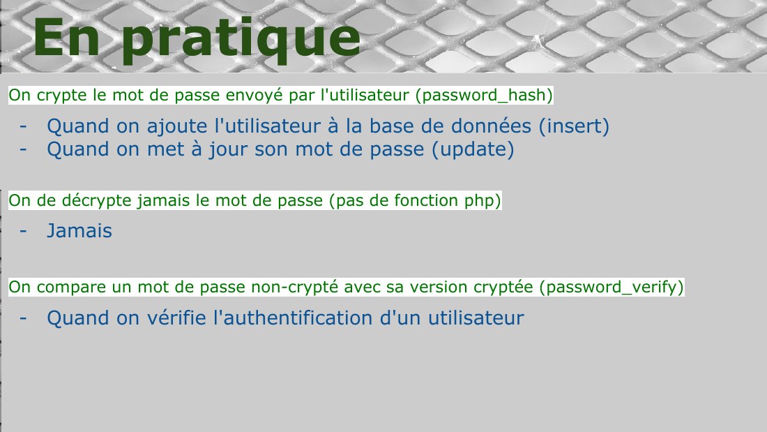 On crypte le mot de passe envoyé par l'utilisateur (password_hash) - Quand on ajoute l'utilisateur à la base de données (insert) - Quand on met à jour son mot de passe (update) - On de décrypte jamais le mot de passe (pas de fonction php) - Jamais - On compare un mot de passe non-crypté avec sa version cryptée (password_verify) - Quand on vérifie l'authentification d'un utilisateur - En pratique