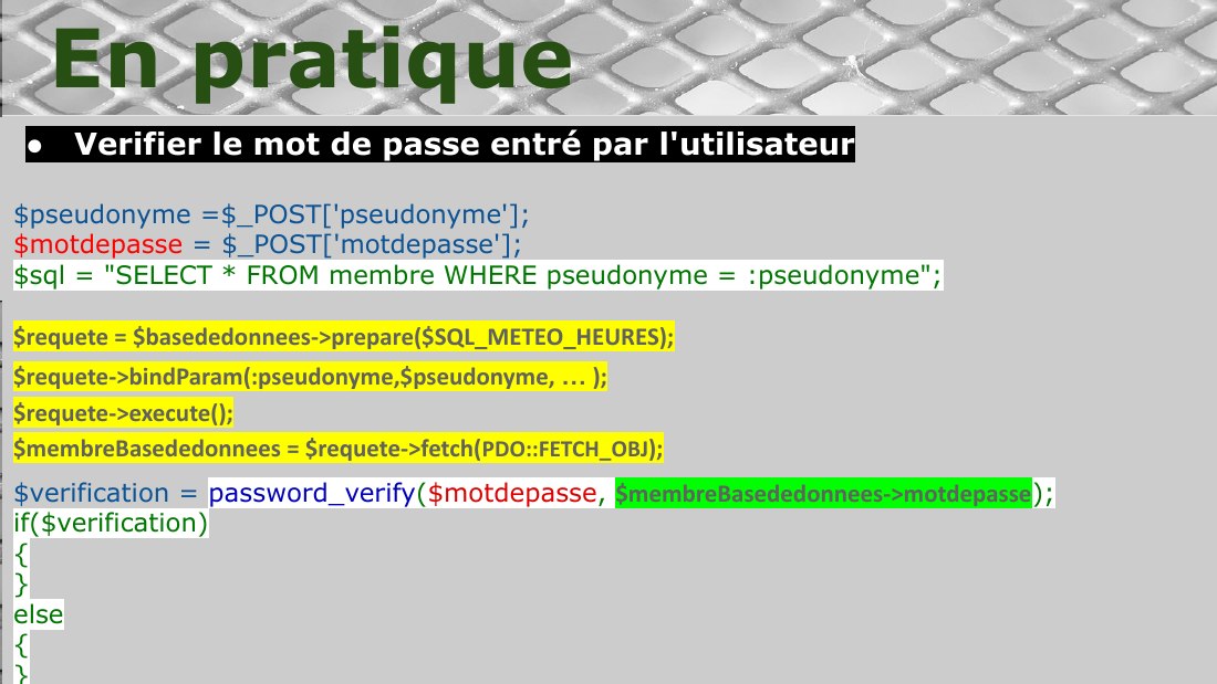 Verifier le mot de passe entré par l'utilisateur - $pseudonyme =$_POST['pseudonyme']; $motdepasse = $_POST['motdepasse']; - $sql = "SELECT * FROM membre WHERE pseudonyme = :pseudonyme"; $requete = $basededonnees->prepare($SQL_METEO_HEURES); - $requete->bindParam(:pseudonyme,$pseudonyme, … ); $requete->execute(); $membreBasededonnees = $requete->fetch( PDO::FETCH_OBJ ); - $verification =…