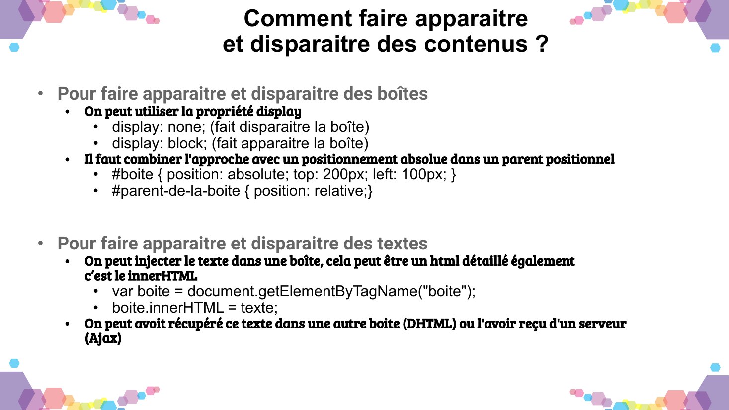 Comment faire apparaitre - et disparaitre des contenus ? - Pour faire apparaitre et disparaitre des boîtes - On peut utiliser la propriété display - display: none; (fait disparaitre la boîte) - display: block; (fait apparaitre la boîte) - Il faut combiner l'approche avec un positionnement absolue dans un parent positionnel - #boite { position: absolute; top: 200px; left: 100px; } -…