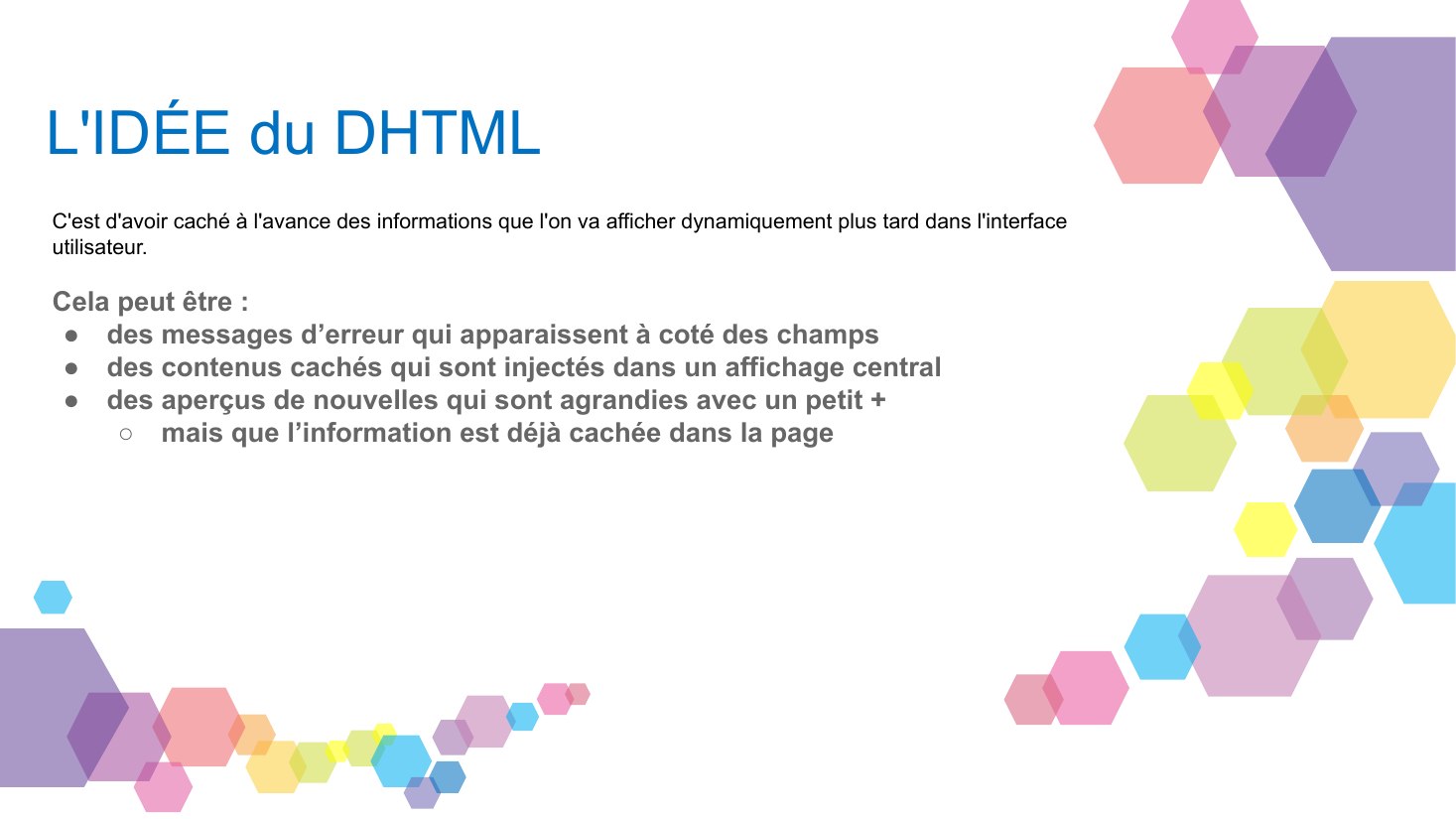 L'IDÉE du DHTML - C'est d'avoir caché à l'avance des informations que l'on va afficher dynamiquement plus tard dans l'interface utilisateur. - Cela peut être : - des messages d’erreur qui apparaissent à coté des champs - des contenus cachés qui sont injectés dans un affichage central - des aperçus de nouvelles qui sont agrandies avec un petit + - mais que l’information est déjà cachée dans la page