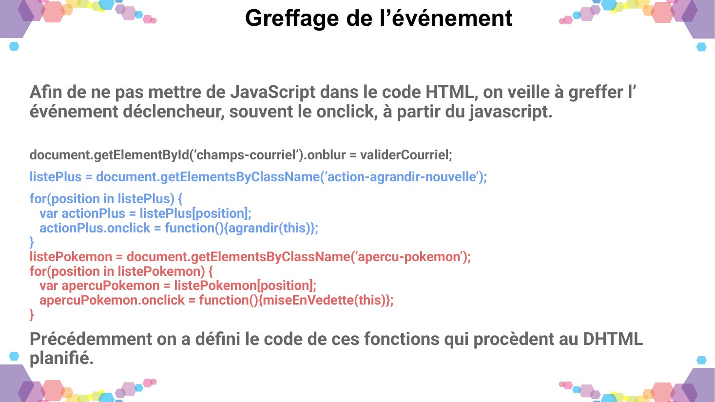 Greffage de l’événement - Afin de ne pas mettre de JavaScript dans le code HTML, on veille à greffer l’événement déclencheur, souvent le onclick, à partir du javascript. - document.getElementById(‘champs-courriel’).onblur = validerCourriel; - listePlus = document.getElementsByClassName(‘action-agrandir-nouvelle’); - for(position in listePlus) { var actionPlus = listePlus[position];…