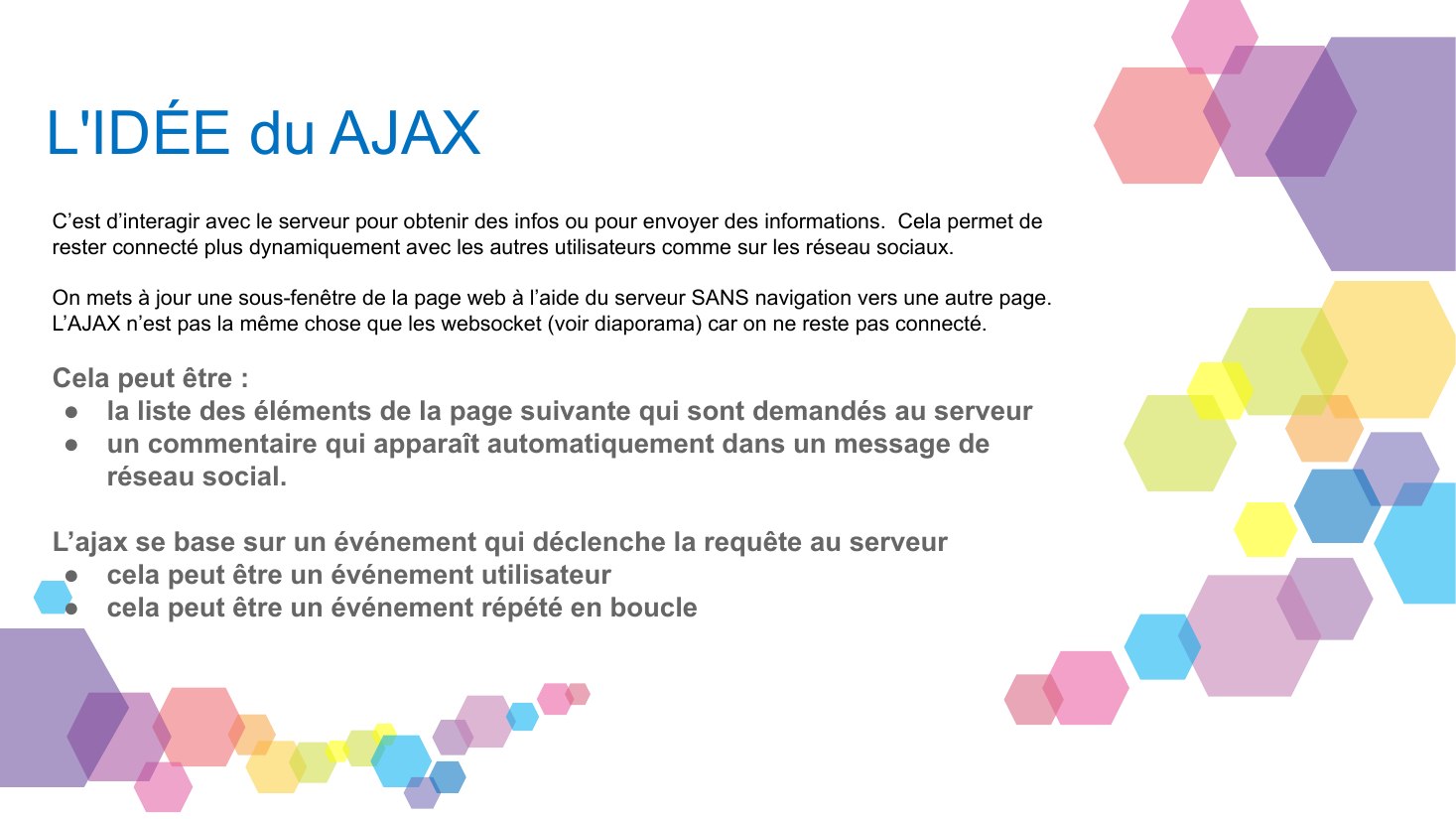 L'IDÉE du AJAX - C’est d’interagir avec le serveur pour obtenir des infos ou pour envoyer des informations. Cela permet de rester connecté plus dynamiquement avec les autres utilisateurs comme sur les réseau sociaux. - On mets à jour une sous-fenêtre de la page web à l’aide du serveur SANS navigation vers une autre page. - L’AJAX n’est pas la même chose que les websocket (voir diaporama) car on…