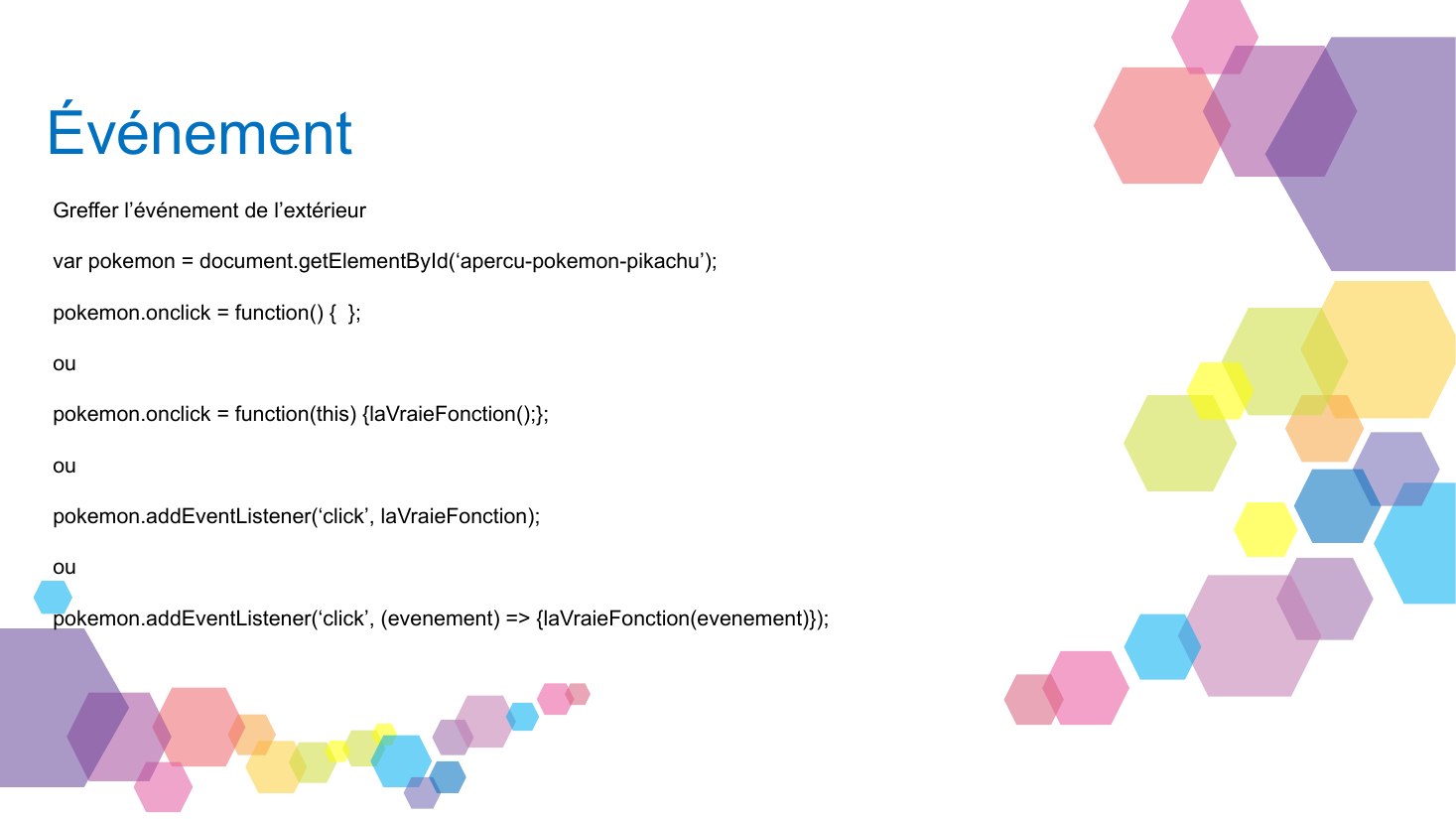 Événement - Greffer l’événement de l’extérieur - var pokemon = document.getElementById(‘apercu-pokemon-pikachu’); - pokemon.onclick = function() { }; - ou - pokemon. on click = function(this) { laVraieFonction ();}; - ou - pokemon.addEventListener(‘click’, laVraieFonction); - ou - pokemon.addEventListener(‘click’, (evenement) => {laVraieFonction(evenement)});