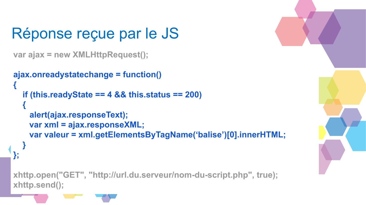 Réponse reçue par le JS - var ajax = new XMLHttpRequest(); - ajax.onreadystatechange = function() { - if (this.readyState == 4 && this.status == 200) { - alert(ajax.responseText); - var xml = ajax.responseXML; - var valeur = xml.getElementsByTagName(‘balise’)[0].innerHTML; - } - }; - xhttp.open("GET", "http://url.du.serveur/nom-du-script.php", true); - xhttp.send();