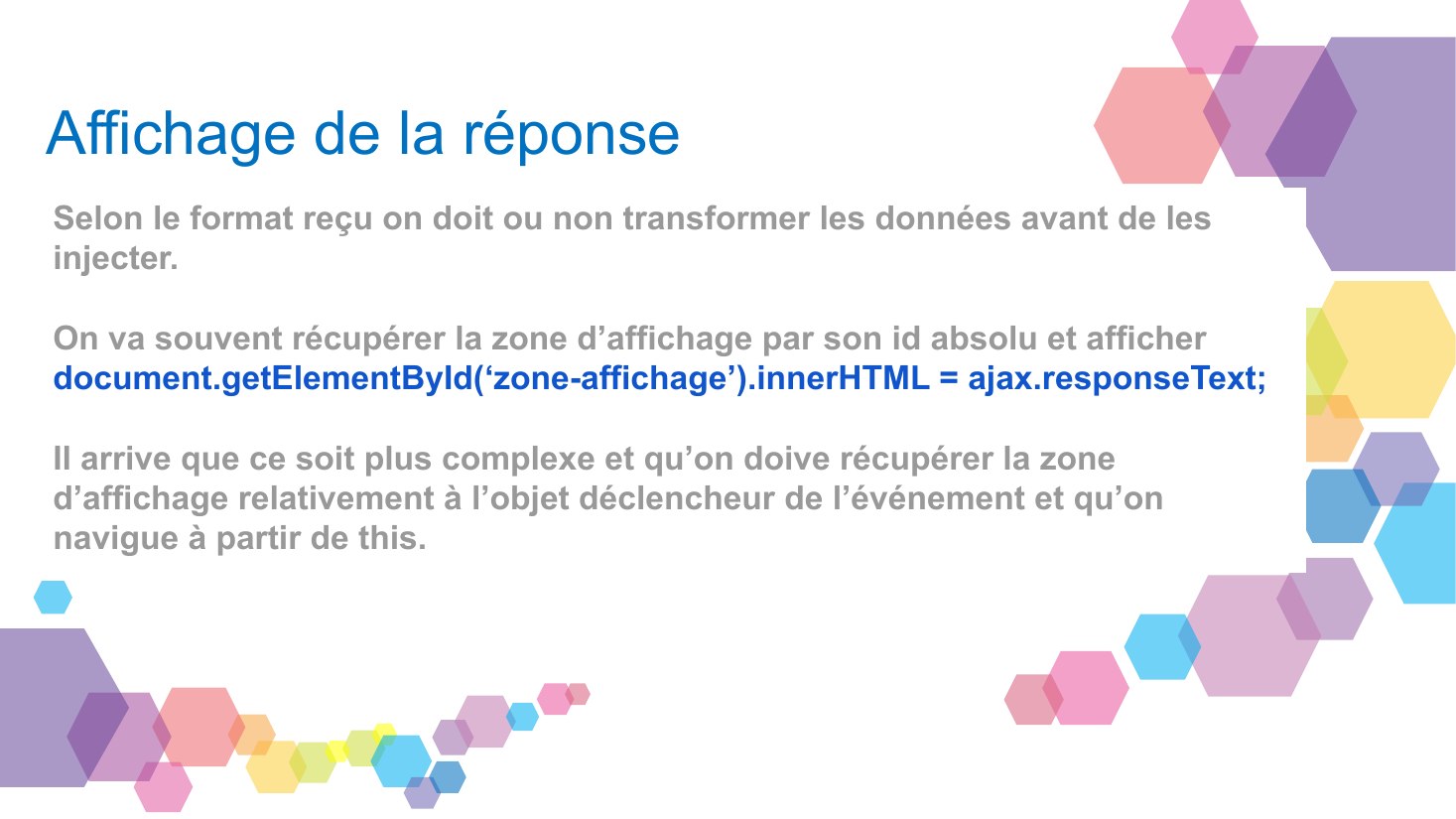 Affichage de la réponse - Selon le format reçu on doit ou non transformer les données avant de les injecter. - On va souvent récupérer la zone d’affichage par son id absolu et afficher - document.getElementById(‘zone-affichage’).innerHTML = ajax.responseText; - Il arrive que ce soit plus complexe et qu’on doive récupérer la zone d’affichage relativement à l’objet déclencheur de l’événement et…