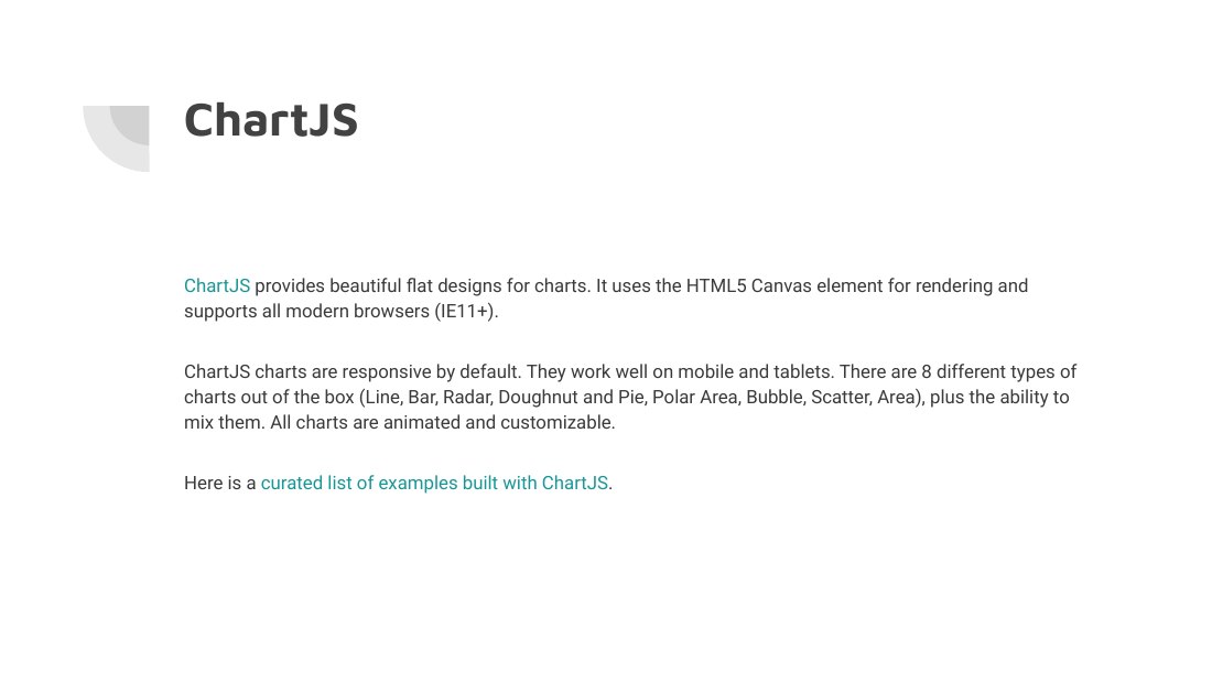 ChartJS - ChartJS provides beautiful flat designs for charts. It uses the HTML5 Canvas element for rendering and supports all modern browsers (IE11+). - ChartJS charts are responsive by default. They work well on mobile and tablets. There are 8 different types of charts out of the box (Line, Bar, Radar, Doughnut and Pie, Polar Area, Bubble, Scatter, Area), plus the ability to mix them. All charts…