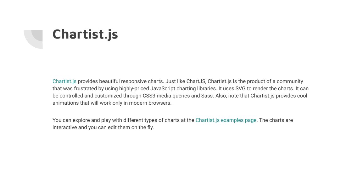 Chartist.js - Chartist.js provides beautiful responsive charts. Just like ChartJS, Chartist.js is the product of a community that was frustrated by using highly-priced JavaScript charting libraries. It uses SVG to render the charts. It can be controlled and customized through CSS3 media queries and Sass. Also, note that Chartist.js provides cool animations that will work only in modern browsers.…