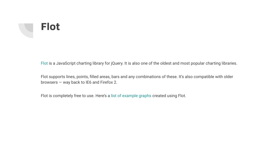 Flot - Flot is a JavaScript charting library for jQuery. It is also one of the oldest and most popular charting libraries. - Flot supports lines, points, filled areas, bars and any combinations of these. It’s also compatible with older browsers — way back to IE6 and Firefox 2. - Flot is completely free to use. Here’s a list of example graphs created using Flot.