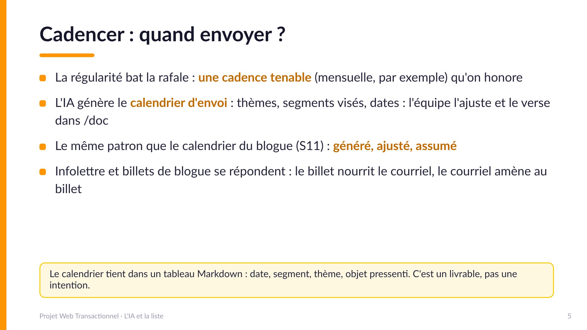 Cadencer : quand envoyer ? - La régularité bat la rafale : une cadence tenable qu'on honore. L'IA génère le calendrier d'envoi (thèmes, segments, dates), l'équipe l'ajuste et le verse dans /doc : le même patron que le calendrier du blogue (S11), généré, ajusté, assumé. Infolettre et billets de blogue se répondent. Le calendrier tient dans un tableau Markdown : date, segment, thème, objet pressenti.