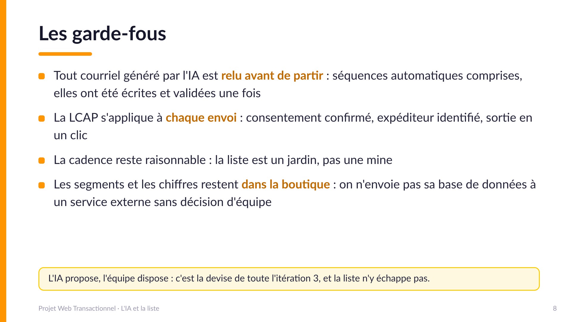 Les garde-fous - Tout courriel généré par l'IA est relu avant de partir, séquences automatiques comprises. La LCAP s'applique à chaque envoi : consentement confirmé, expéditeur identifié, sortie en un clic. La cadence reste raisonnable : la liste est un jardin, pas une mine. Les segments et les chiffres restent dans la boutique : on n'envoie pas sa base de données à un service externe sans décision d'équipe. L'IA propose, l'équipe dispose.