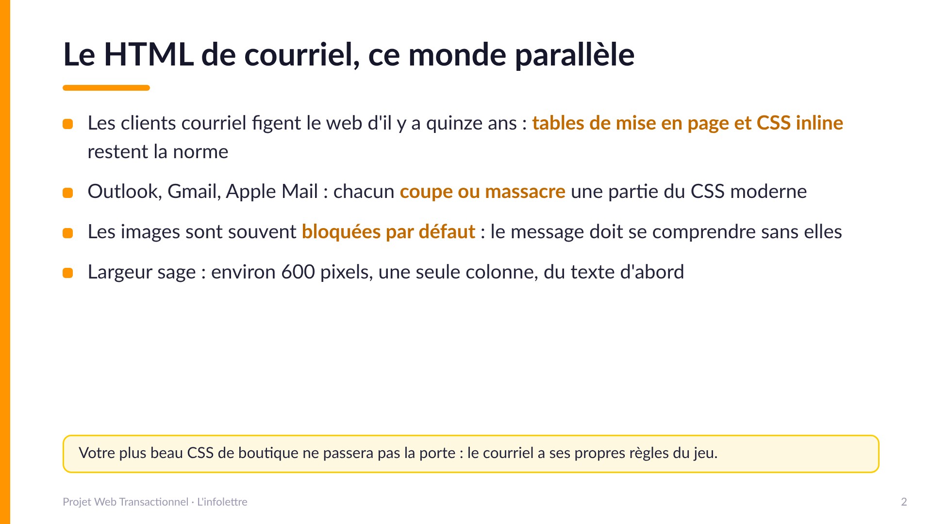 Le HTML de courriel, ce monde parallèle - Les clients courriel figent le web d'il y a quinze ans : tables de mise en page et CSS inline restent la norme. Outlook, Gmail et Apple Mail coupent chacun une partie du CSS moderne. Les images sont souvent bloquées par défaut : le message doit se comprendre sans elles. Largeur sage : environ 600 pixels, une colonne, du texte d'abord.