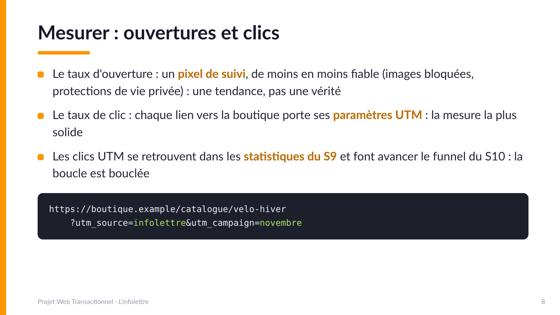 Mesurer : ouvertures et clics - Le taux d'ouverture par pixel de suivi est de moins en moins fiable (images bloquées, protections de vie privée) : une tendance, pas une vérité. Le taux de clic par paramètres UTM est la mesure la plus solide : chaque lien vers la boutique porte utm_source=infolettre et utm_campaign. Les clics UTM se retrouvent dans les statistiques du S9 et font avancer le funnel du S10.
