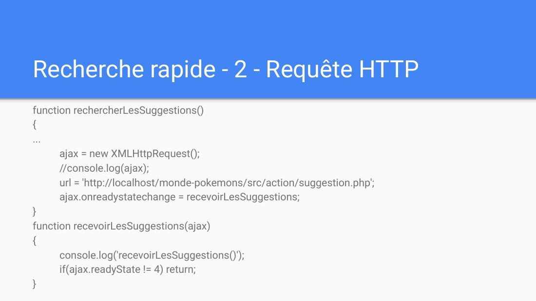 Recherche rapide - 2 - Requête HTTP - function rechercherLesSuggestions() - { - ... - ajax = new XMLHttpRequest(); - //console.log(ajax); - url = 'http://localhost/monde-pokemons/src/action/suggestion.php'; - ajax.onreadystatechange = recevoirLesSuggestions; - } function recevoirLesSuggestions(ajax) { - console.log('recevoirLesSuggestions()'); - if(ajax.readyState != 4) return; - }