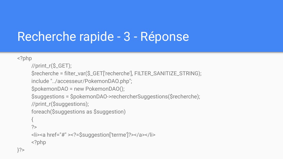 Recherche rapide - 3 - Réponse - <?php //print_r($_GET); $recherche = filter_var($_GET['recherche'], FILTER_SANITIZE_STRING); include "../accesseur/PokemonDAO.php"; $pokemonDAO = new PokemonDAO(); $suggestions = $pokemonDAO->rechercherSuggestions($recherche); //print_r($suggestions); foreach($suggestions as $suggestion) { ?> <li><a href="#" ><?=$suggestion['terme']?></a></li> <?php }?>