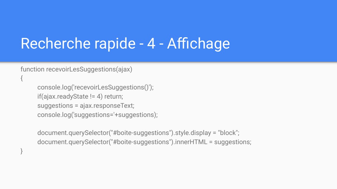 Recherche rapide - 4 - Affichage - function recevoirLesSuggestions(ajax) { console.log('recevoirLesSuggestions()'); if(ajax.readyState != 4) return; - suggestions = ajax.responseText; console.log('suggestions='+suggestions); document.querySelector("#boite-suggestions").style.display = "block"; document.querySelector("#boite-suggestions").innerHTML = suggestions; }