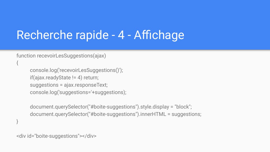 Recherche rapide - 4 - Affichage - function recevoirLesSuggestions(ajax) { console.log('recevoirLesSuggestions()'); - if(ajax.readyState != 4) return; suggestions = ajax.responseText; console.log('suggestions='+suggestions); document.querySelector("#boite-suggestions").style.display = "block"; document.querySelector("#boite-suggestions").innerHTML = suggestions; } - <div…