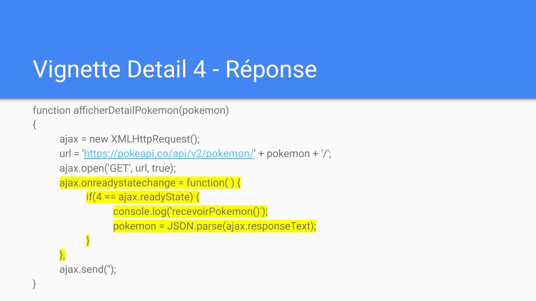 Vignette Detail 4 - Réponse - function afficherDetailPokemon(pokemon) - { - ajax = new XMLHttpRequest(); - url = ' https://pokeapi.co/api/v2/pokemon/ ' + pokemon + '/'; - ajax.open('GET', url, true); - ajax.onreadystatechange = function( ) { - if(4 == ajax.readyState) { - console.log('recevoirPokemon()'); - pokemon = JSON.parse(ajax.responseText); - } - }; - ajax.send(''); - }