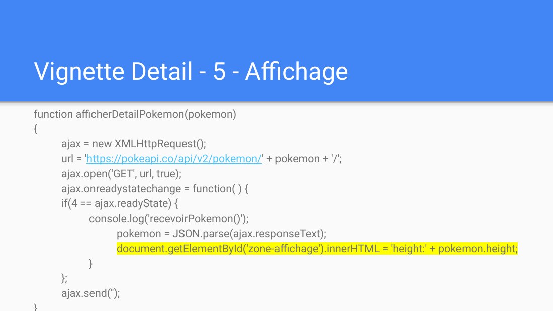 Vignette Detail - 5 - Affichage - function afficherDetailPokemon(pokemon) - { - ajax = new XMLHttpRequest(); - url = ' https://pokeapi.co/api/v2/pokemon/ ' + pokemon + '/'; - ajax.open('GET', url, true); - ajax.onreadystatechange = function( ) { - if(4 == ajax.readyState) { - console.log('recevoirPokemon()'); - pokemon = JSON.parse(ajax.responseText); -…