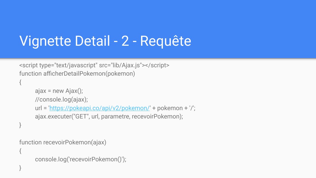 Vignette Detail - 2 - Requête - <script type="text/javascript" src="lib/Ajax.js"></script> - function afficherDetailPokemon(pokemon) - { - ajax = new Ajax(); - //console.log(ajax); - url = ' https://pokeapi.co/api/v2/pokemon/ ' + pokemon + '/'; - ajax.executer("GET", url, parametre, recevoirPokemon); - } - function recevoirPokemon(ajax) { console.log('recevoirPokemon()'); - }
