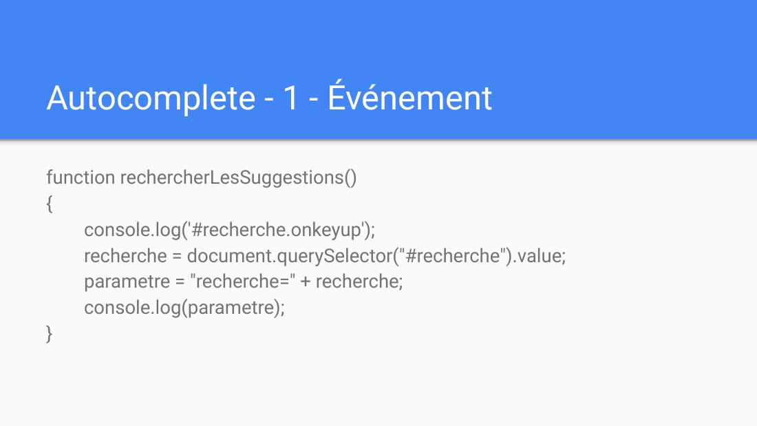 Autocomplete - 1 - Événement - function rechercherLesSuggestions() { console.log('#recherche.onkeyup'); recherche = document.querySelector("#recherche").value; parametre = "recherche=" + recherche; console.log(parametre); }