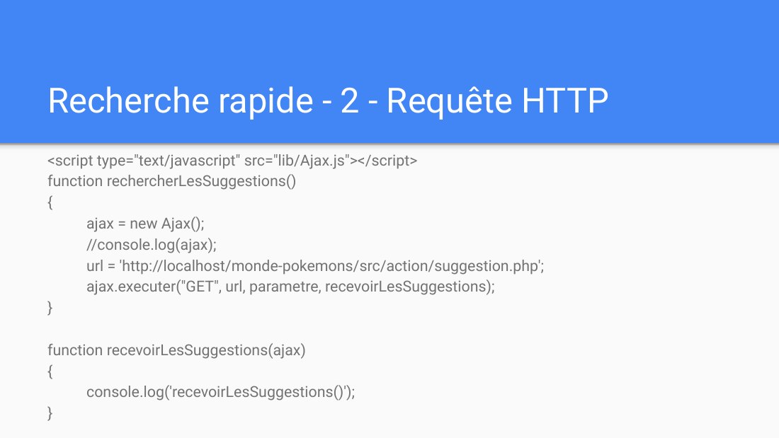Recherche rapide - 2 - Requête HTTP - <script type="text/javascript" src="lib/Ajax.js"></script> - function rechercherLesSuggestions() - { - ajax = new Ajax(); - //console.log(ajax); - url = 'http://localhost/monde-pokemons/src/action/suggestion.php'; - ajax.executer("GET", url, parametre, recevoirLesSuggestions); - } - function recevoirLesSuggestions(ajax) {…