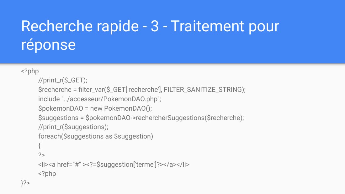 Recherche rapide - 3 - Traitement pour réponse - <?php //print_r($_GET); $recherche = filter_var($_GET['recherche'], FILTER_SANITIZE_STRING); include "../accesseur/PokemonDAO.php"; $pokemonDAO = new PokemonDAO(); $suggestions = $pokemonDAO->rechercherSuggestions($recherche); //print_r($suggestions); foreach($suggestions as $suggestion) { ?> <li><a href="#" ><?=$suggestion['terme']?></a></li>…