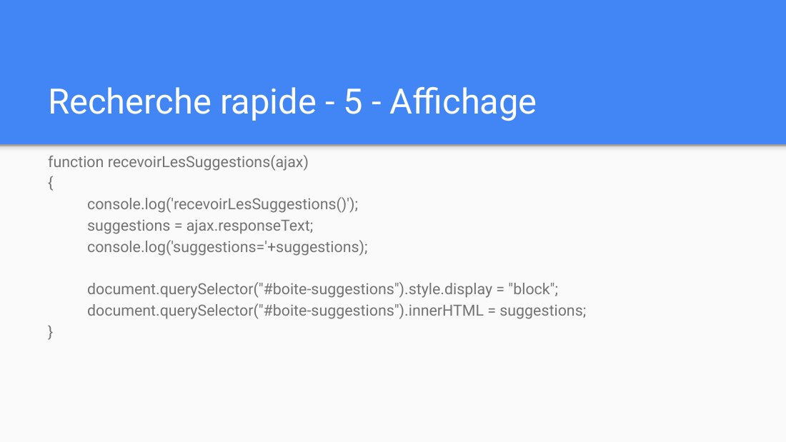 Recherche rapide - 5 - Affichage - function recevoirLesSuggestions(ajax) { console.log('recevoirLesSuggestions()'); suggestions = ajax.responseText; console.log('suggestions='+suggestions); document.querySelector("#boite-suggestions").style.display = "block"; document.querySelector("#boite-suggestions").innerHTML = suggestions; }