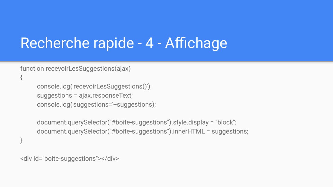 Recherche rapide - 4 - Affichage - function recevoirLesSuggestions(ajax) { console.log('recevoirLesSuggestions()'); suggestions = ajax.responseText; console.log('suggestions='+suggestions); document.querySelector("#boite-suggestions").style.display = "block"; document.querySelector("#boite-suggestions").innerHTML = suggestions; } - <div id="boite-suggestions"></div>