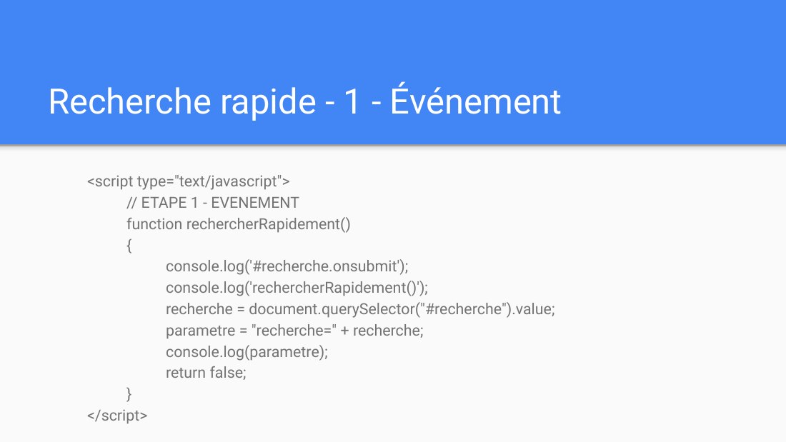 Recherche rapide - 1 - Événement - <script type="text/javascript"> // ETAPE 1 - EVENEMENT function rechercherRapidement() { console.log('#recherche.onsubmit'); console.log('rechercherRapidement()'); recherche = document.querySelector("#recherche").value; parametre = "recherche=" + recherche; console.log(parametre); return false; } </script>